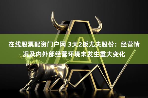 在线股票配资门户网 3天2板尤夫股份：经营情况及内外部经营环境未发生重大变化