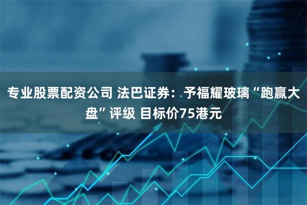 专业股票配资公司 法巴证券：予福耀玻璃“跑赢大盘”评级 目标价75港元