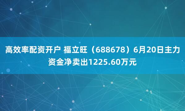 高效率配资开户 福立旺（688678）6月20日主力资金净卖出1225.60万元