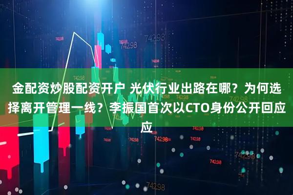 金配资炒股配资开户 光伏行业出路在哪？为何选择离开管理一线？李振国首次以CTO身份公开回应