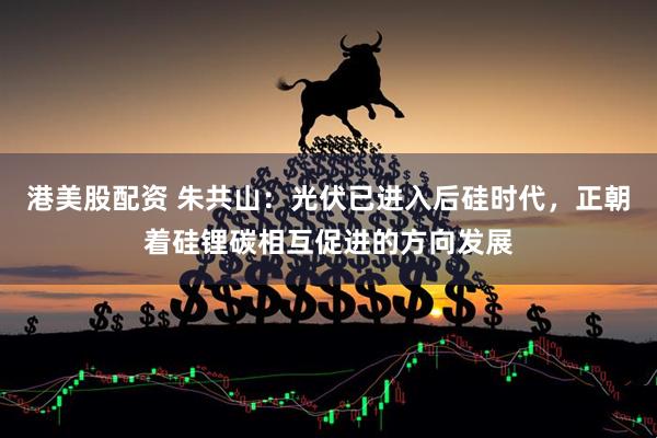 港美股配资 朱共山：光伏已进入后硅时代，正朝着硅锂碳相互促进的方向发展