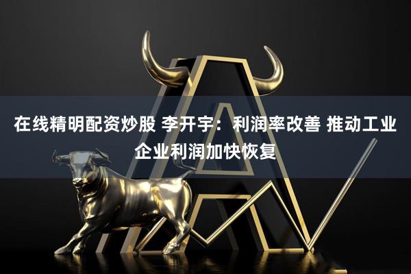 在线精明配资炒股 李开宇：利润率改善 推动工业企业利润加快恢复