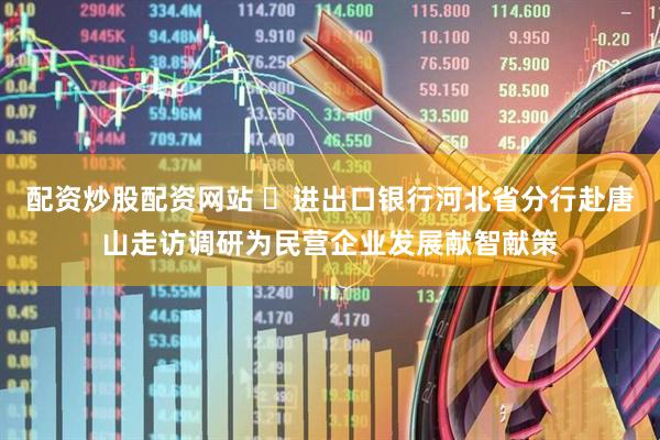 配资炒股配资网站 ​进出口银行河北省分行赴唐山走访调研为民营企业发展献智献策