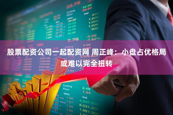 股票配资公司一起配资网 周正峰：小盘占优格局或难以完全扭转