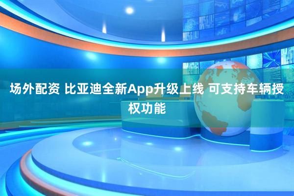 场外配资 比亚迪全新App升级上线 可支持车辆授权功能