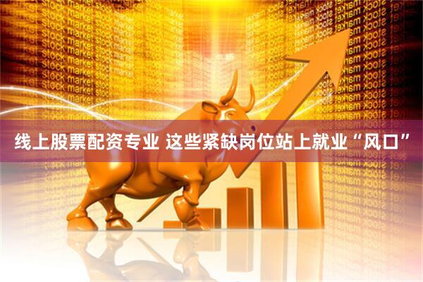 线上股票配资专业 这些紧缺岗位站上就业“风口”