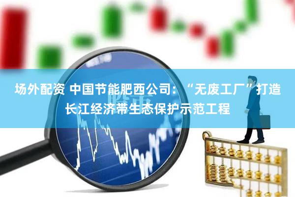 场外配资 中国节能肥西公司：“无废工厂”打造长江经济带生态保护示范工程