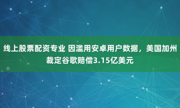 线上股票配资专业 因滥用安卓用户数据，美国加州裁定谷歌赔偿3.15亿美元