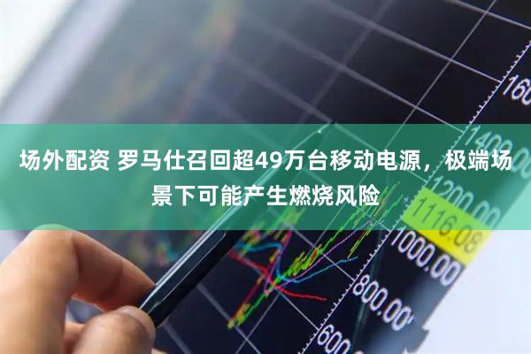 场外配资 罗马仕召回超49万台移动电源，极端场景下可能产生燃烧风险