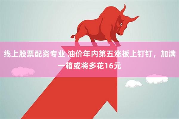 线上股票配资专业 油价年内第五涨板上钉钉，加满一箱或将多花16元