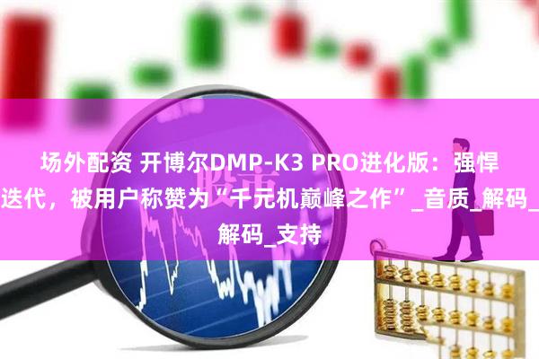 场外配资 开博尔DMP-K3 PRO进化版：强悍双芯迭代，被用户称赞为“千元机巅峰之作”_音质_解码_支持