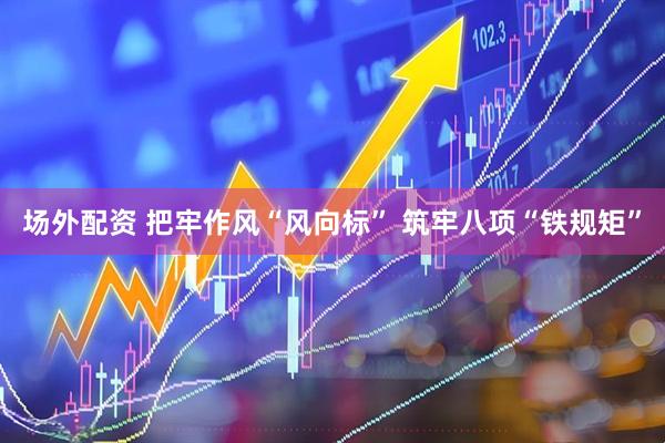 场外配资 把牢作风“风向标” 筑牢八项“铁规矩”