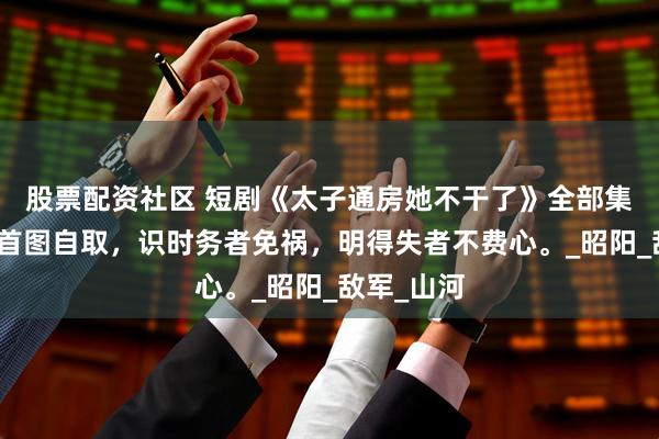 股票配资社区 短剧《太子通房她不干了》全部集数观看，首图自取，识时务者免祸，明得失者不费心。_昭阳_敌军_山河