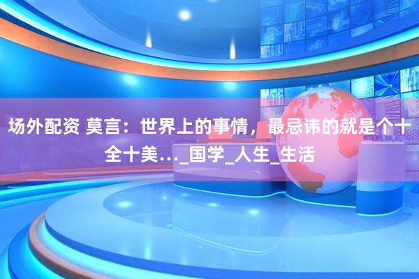 场外配资 莫言：世界上的事情，最忌讳的就是个十全十美…_国学_人生_生活