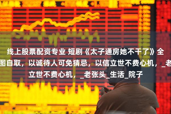 线上股票配资专业 短剧《太子通房她不干了》全部集数观看，首图自取，以诚待人可免猜忌，以信立世不费心机，_老张头_生活_院子