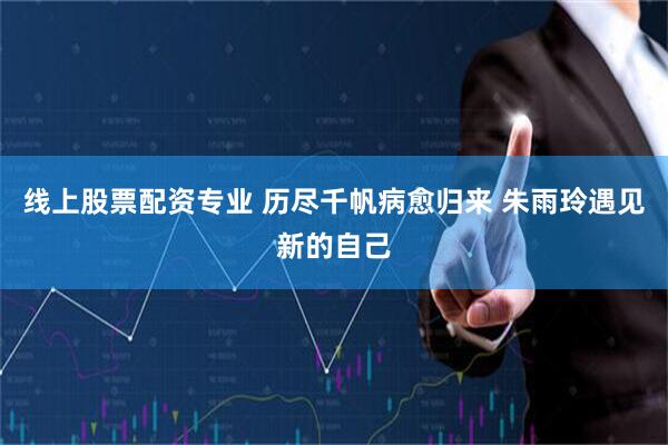 线上股票配资专业 历尽千帆病愈归来 朱雨玲遇见新的自己