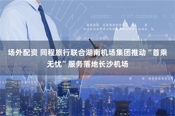 场外配资 同程旅行联合湖南机场集团推动“首乘无忧”服务落地长沙机场