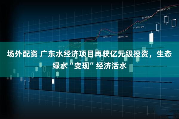 场外配资 广东水经济项目再获亿元级投资，生态绿水“变现”经济活水
