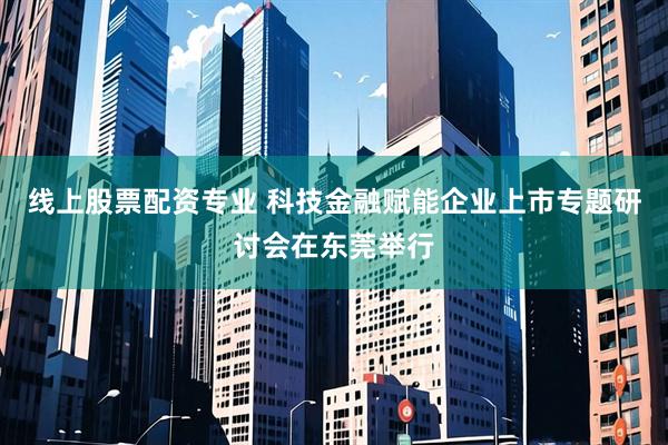 线上股票配资专业 科技金融赋能企业上市专题研讨会在东莞举行