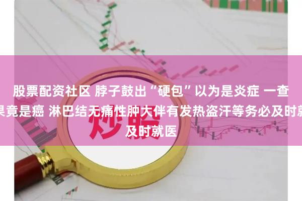 股票配资社区 脖子鼓出“硬包”以为是炎症 一查结果竟是癌 淋巴结无痛性肿大伴有发热盗汗等务必及时就医