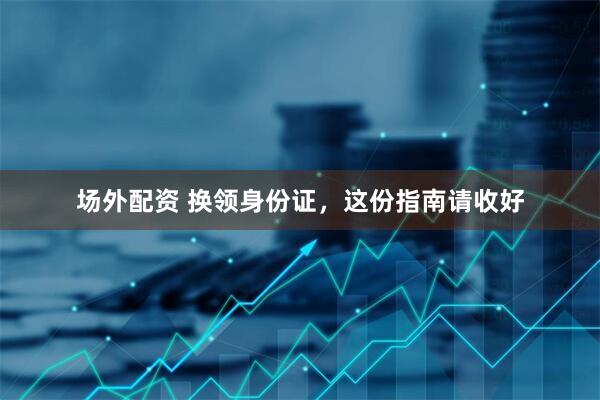 场外配资 换领身份证，这份指南请收好
