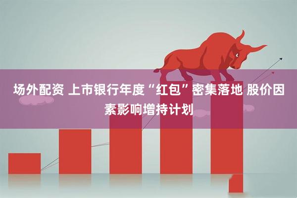场外配资 上市银行年度“红包”密集落地 股价因素影响增持计划