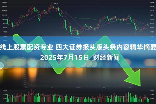 线上股票配资专业 四大证券报头版头条内容精华摘要_2025年7月15日_财经新闻