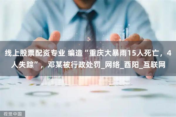 线上股票配资专业 编造“重庆大暴雨15人死亡，4人失踪”，邓某被行政处罚_网络_酉阳_互联网