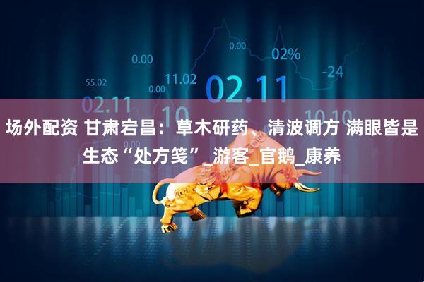 场外配资 甘肃宕昌：草木研药、清波调方 满眼皆是生态“处方笺”_游客_官鹅_康养