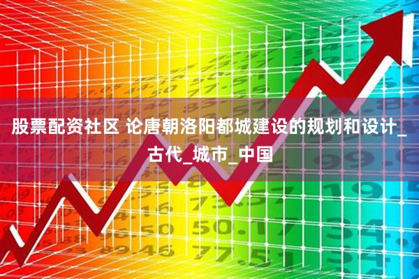股票配资社区 论唐朝洛阳都城建设的规划和设计_古代_城市_中国