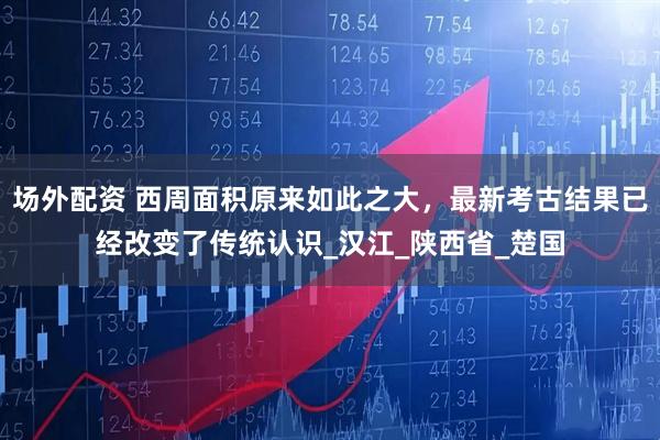 场外配资 西周面积原来如此之大，最新考古结果已经改变了传统认识_汉江_陕西省_楚国