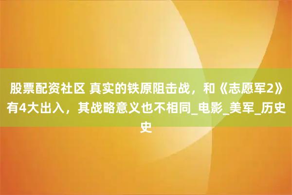 股票配资社区 真实的铁原阻击战，和《志愿军2》有4大出入，其战略意义也不相同_电影_美军_历史