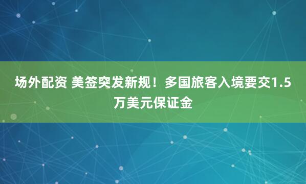 场外配资 美签突发新规！多国旅客入境要交1.5万美元保证金