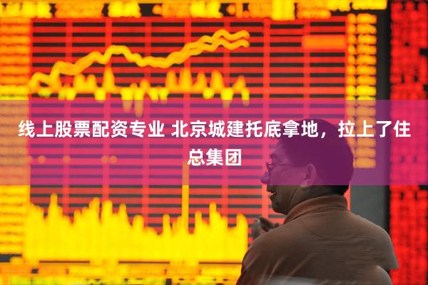 线上股票配资专业 北京城建托底拿地，拉上了住总集团