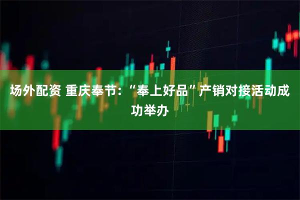场外配资 重庆奉节: “奉上好品”产销对接活动成功举办
