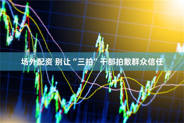 场外配资 别让“三拍”干部拍散群众信任