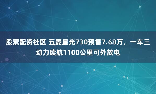 股票配资社区 五菱星光730预售7.68万,一车三动力续航1100公里可外放电