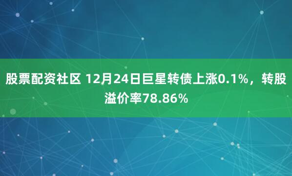 股票配资社区 12月24日巨星转债上涨0.1%,转股溢价率78.86%