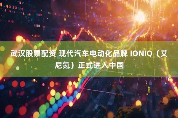 武汉股票配资 现代汽车电动化品牌 IONIQ(艾尼氪)正式进入中国
