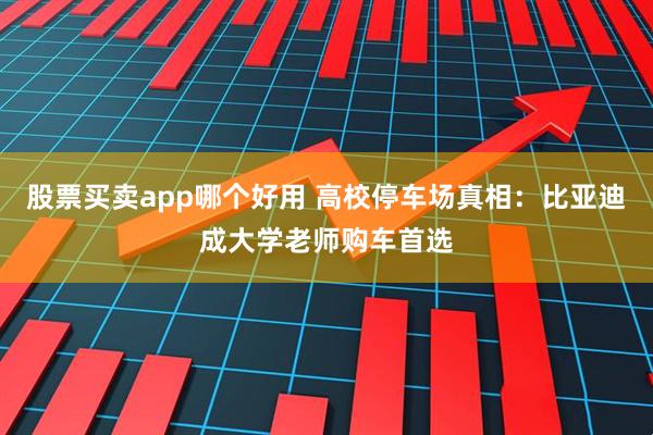 股票买卖app哪个好用 高校停车场真相:比亚迪成大学老师购车首选