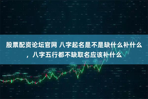 股票配资论坛官网 八字起名是不是缺什么补什么，八字五行都不缺取名应该补什么