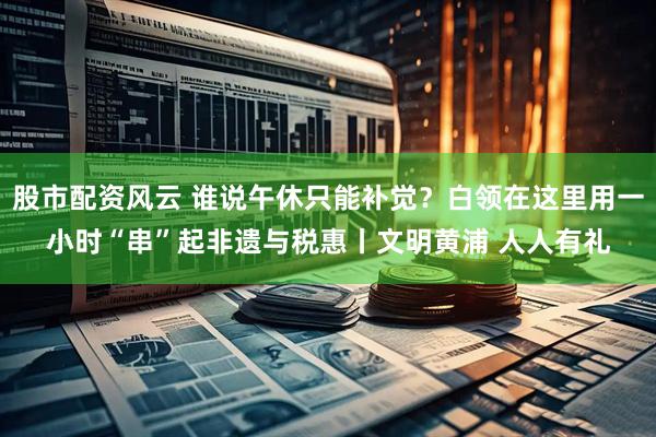 股市配资风云 谁说午休只能补觉？白领在这里用一小时“串”起非遗与税惠丨文明黄浦 人人有礼