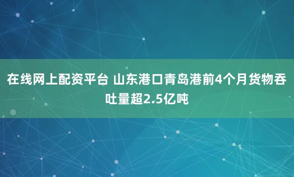在线网上配资平台 山东港口青岛港前4个月货物吞吐量超2.5亿吨