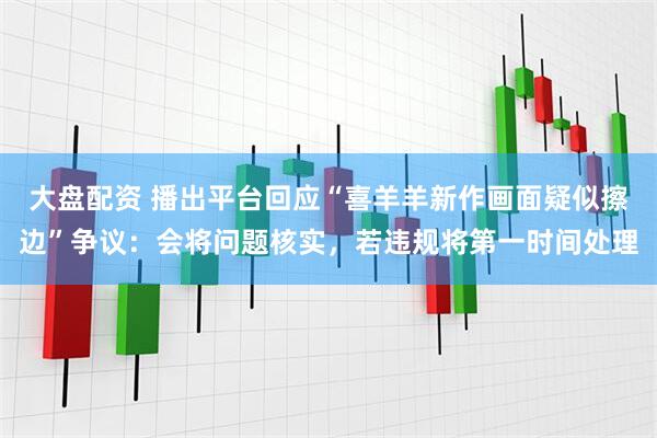 大盘配资 播出平台回应“喜羊羊新作画面疑似擦边”争议：会将问题核实，若违规将第一时间处理