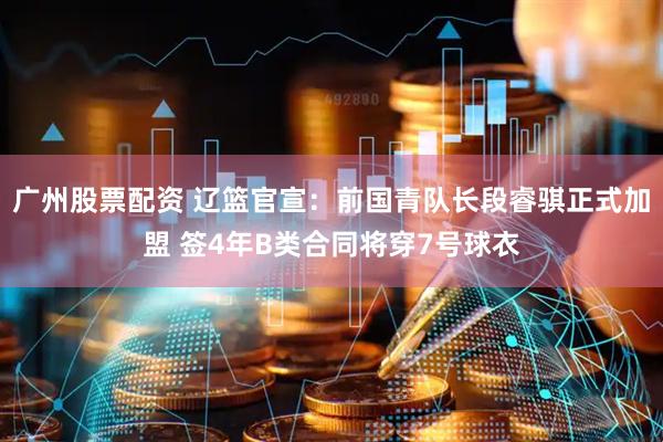 广州股票配资 辽篮官宣：前国青队长段睿骐正式加盟 签4年B类合同将穿7号球衣