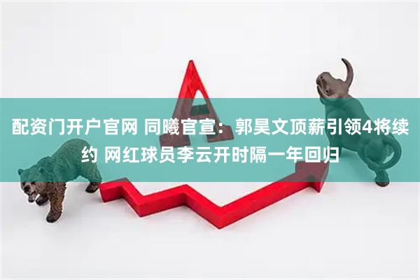配资门开户官网 同曦官宣：郭昊文顶薪引领4将续约 网红球员李云开时隔一年回归
