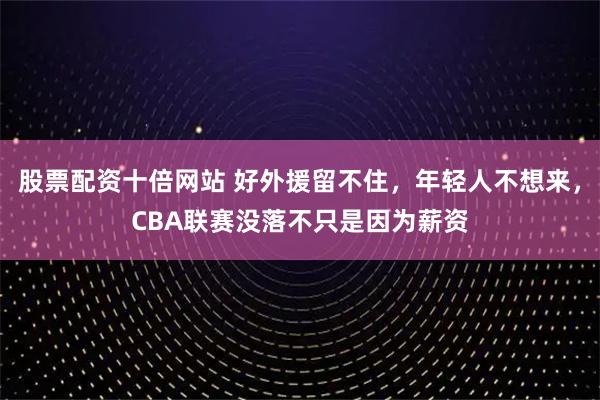 股票配资十倍网站 好外援留不住，年轻人不想来，CBA联赛没落不只是因为薪资