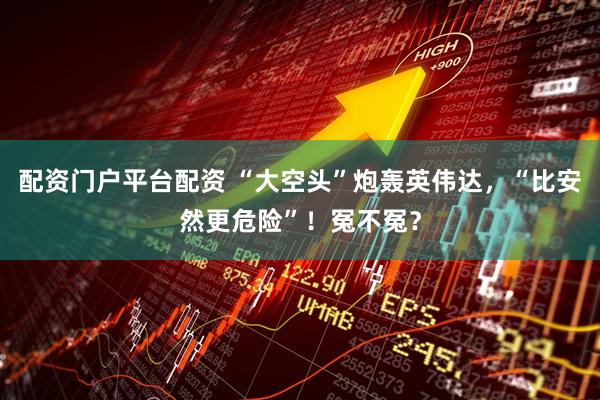 配资门户平台配资 “大空头”炮轰英伟达，“比安然更危险”！冤不冤？