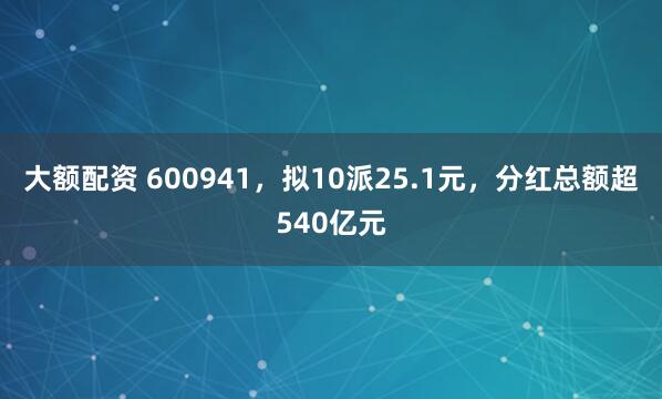 大额配资 600941，拟10派25.1元，分红总额超540亿元
