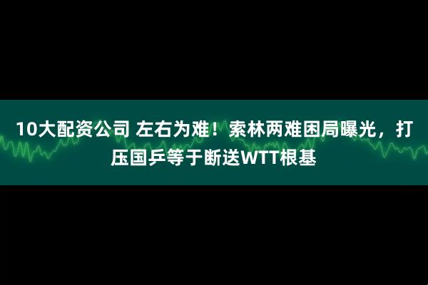10大配资公司 左右为难!索林两难困局曝光,打压国乒等于断送WTT根基